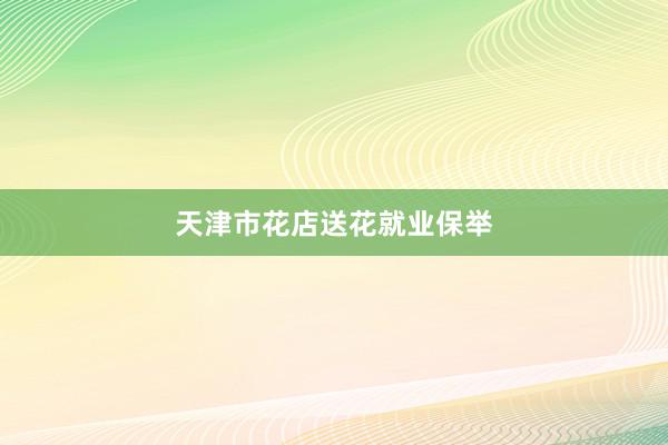 天津市花店送花就业保举