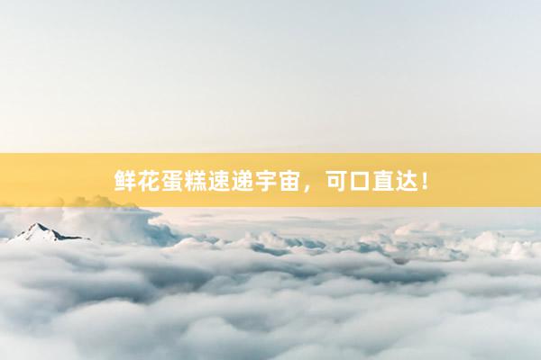 鲜花蛋糕速递宇宙，可口直达！